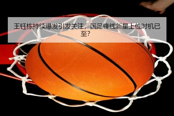 王钰栋持续爆发引发关注，国足锋线新星上位时机已至？