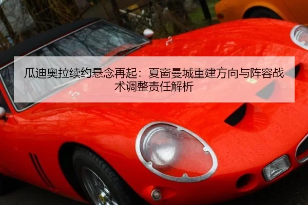 瓜迪奥拉续约悬念再起：夏窗曼城重建方向与阵容战术调整责任解析